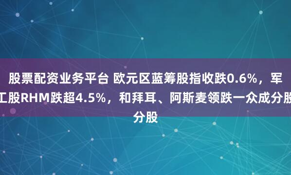 股票配资业务平台 欧元区蓝筹股指收跌0.6%，军工股RHM跌超4.5%，和拜耳、阿斯麦领跌一众成分股