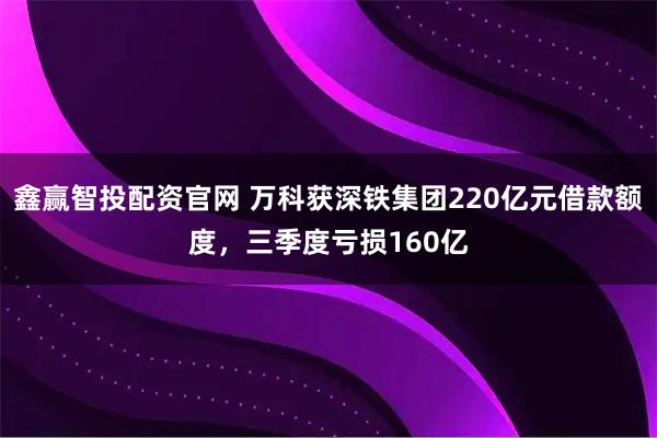 鑫赢智投配资官网 万科获深铁集团220亿元借款额度，三季度亏损160亿