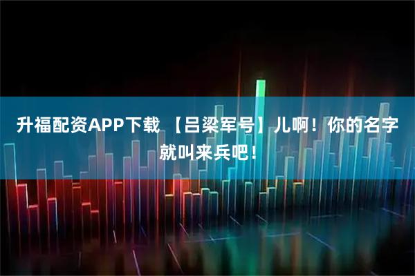 升福配资APP下载 【吕梁军号】儿啊！你的名字就叫来兵吧！