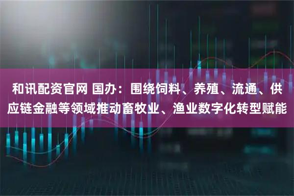 和讯配资官网 国办：围绕饲料、养殖、流通、供应链金融等领域推动畜牧业、渔业数字化转型赋能