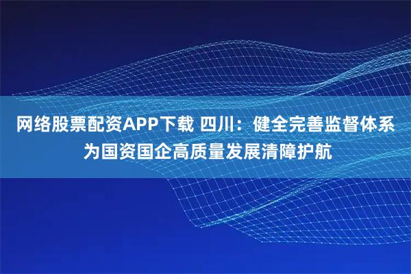 网络股票配资APP下载 四川：健全完善监督体系 为国资国企高质量发展清障护航