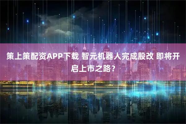策上策配资APP下载 智元机器人完成股改 即将开启上市之路？