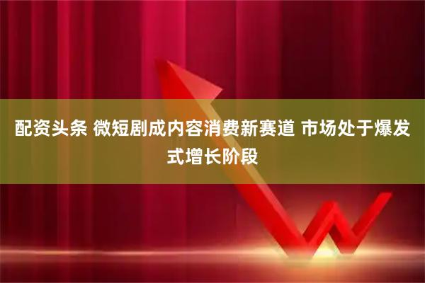 配资头条 微短剧成内容消费新赛道 市场处于爆发式增长阶段