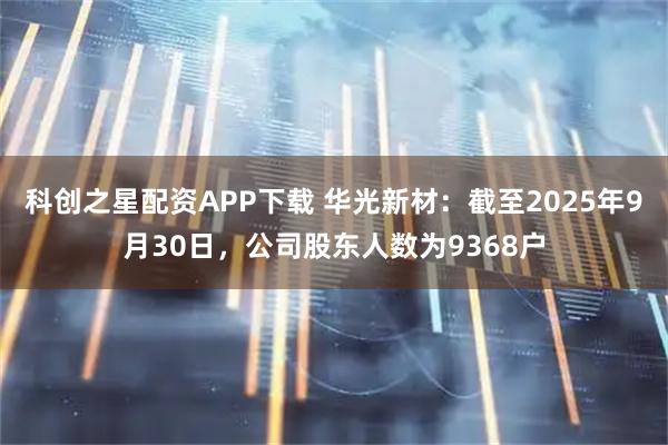 科创之星配资APP下载 华光新材：截至2025年9月30日，公司股东人数为9368户