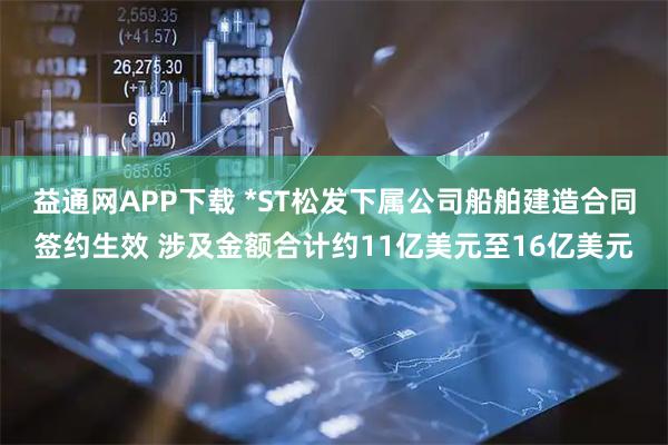 益通网APP下载 *ST松发下属公司船舶建造合同签约生效 涉及金额合计约11亿美元至16亿美元