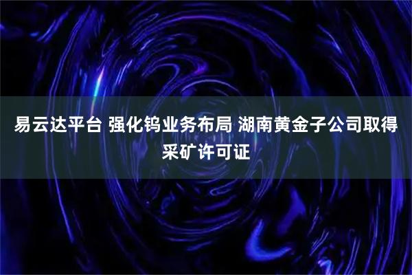 易云达平台 强化钨业务布局 湖南黄金子公司取得采矿许可证