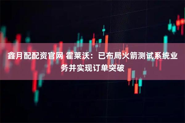 鑫月配配资官网 霍莱沃：已布局火箭测试系统业务并实现订单突破