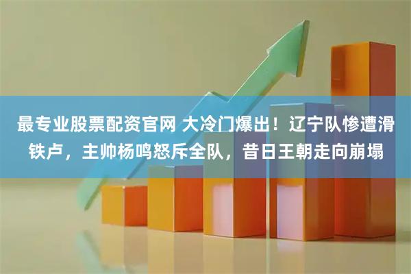 最专业股票配资官网 大冷门爆出！辽宁队惨遭滑铁卢，主帅杨鸣怒斥全队，昔日王朝走向崩塌