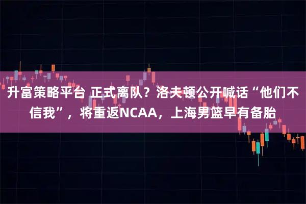 升富策略平台 正式离队？洛夫顿公开喊话“他们不信我”，将重返NCAA，上海男篮早有备胎