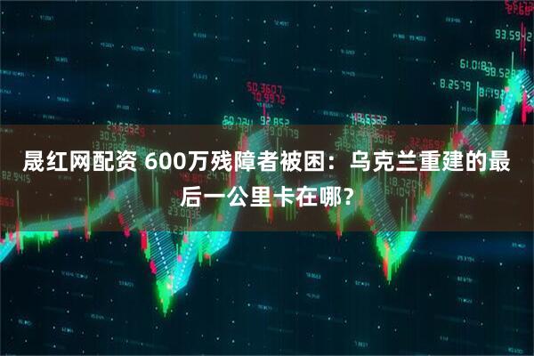 晟红网配资 600万残障者被困：乌克兰重建的最后一公里卡在哪？