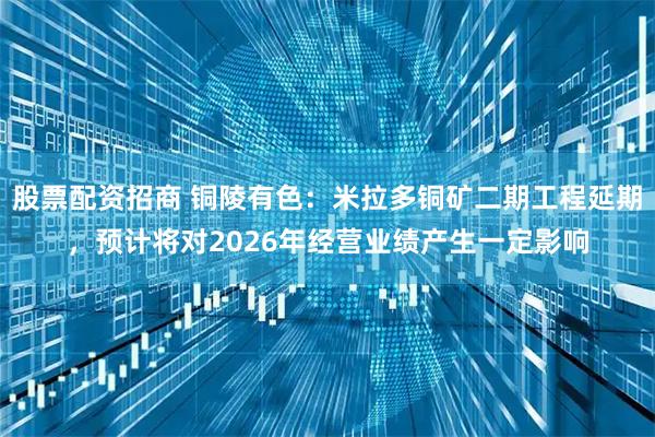 股票配资招商 铜陵有色：米拉多铜矿二期工程延期，预计将对2026年经营业绩产生一定影响