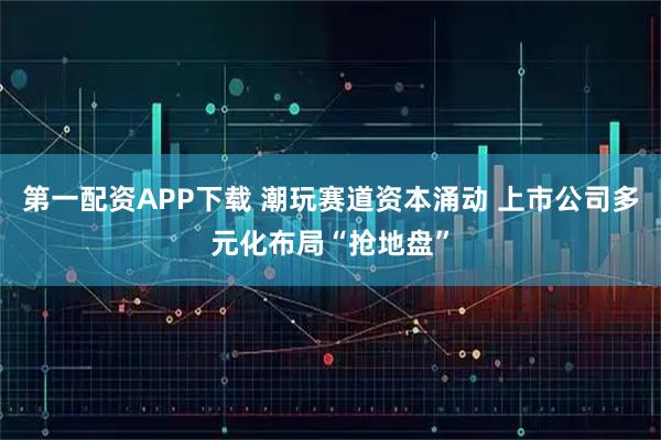 第一配资APP下载 潮玩赛道资本涌动 上市公司多元化布局“抢地盘”