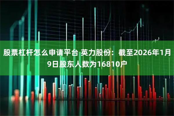 股票杠杆怎么申请平台 英力股份：截至2026年1月9日股东人数为16810户