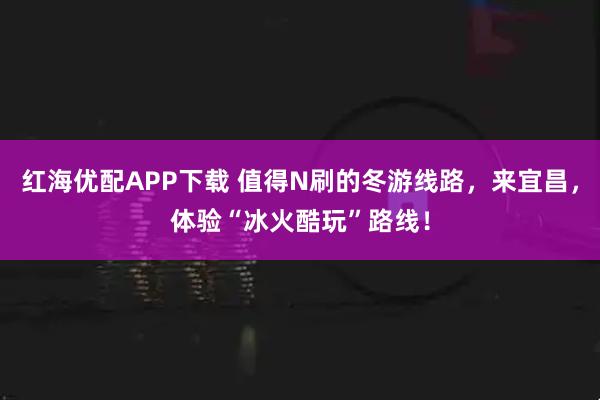 红海优配APP下载 值得N刷的冬游线路，来宜昌，体验“冰火酷玩”路线！