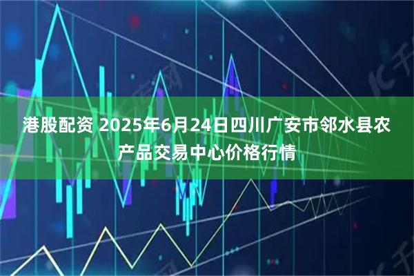港股配资 2025年6月24日四川广安市邻水县农产品交易中心价格行情