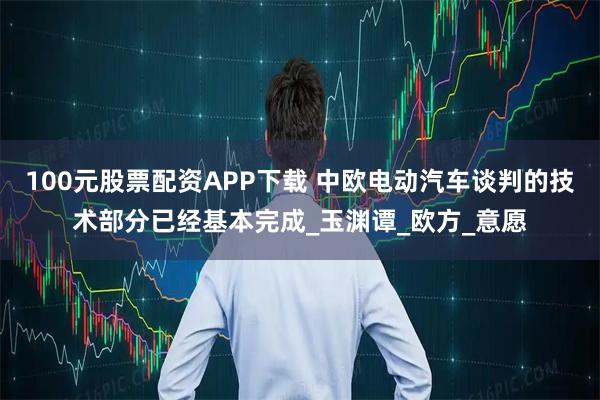 100元股票配资APP下载 中欧电动汽车谈判的技术部分已经基本完成_玉渊谭_欧方_意愿