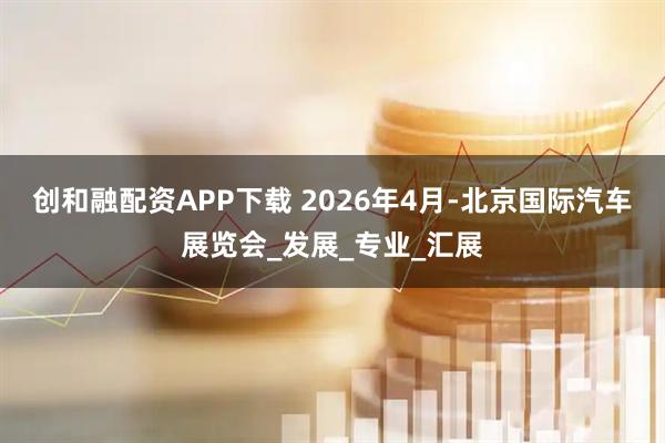 创和融配资APP下载 2026年4月-北京国际汽车展览会_发展_专业_汇展