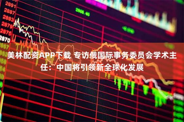 美林配资APP下载 专访俄国际事务委员会学术主任：中国将引领新全球化发展
