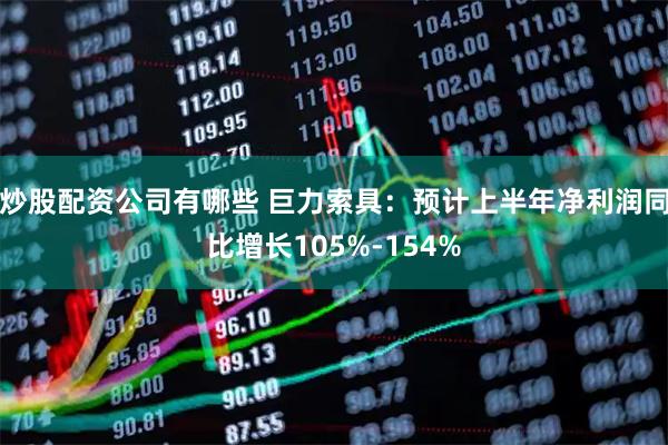 炒股配资公司有哪些 巨力索具：预计上半年净利润同比增长105%-154%