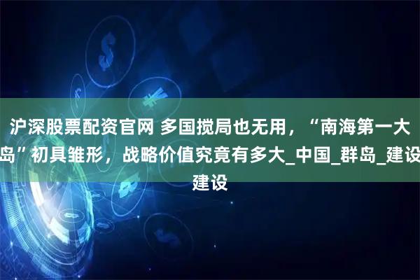 沪深股票配资官网 多国搅局也无用，“南海第一大岛”初具雏形，战略价值究竟有多大_中国_群岛_建设