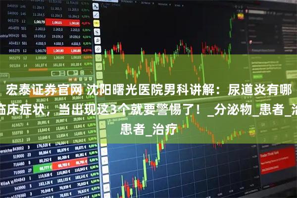 宏泰证券官网 沈阳曙光医院男科讲解：尿道炎有哪些临床症状，当出现这3个就要警惕了！_分泌物_患者_治疗