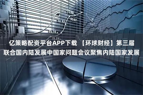 亿策略配资平台APP下载 【环球财经】第三届联合国内陆发展中国家问题会议聚焦内陆国家发展