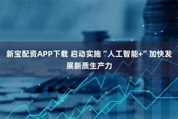 新宝配资APP下载 启动实施“人工智能+”加快发展新质生产力