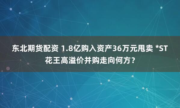 东北期货配资 1.8亿购入资产36万元甩卖 *ST花王高溢价并购走向何方？