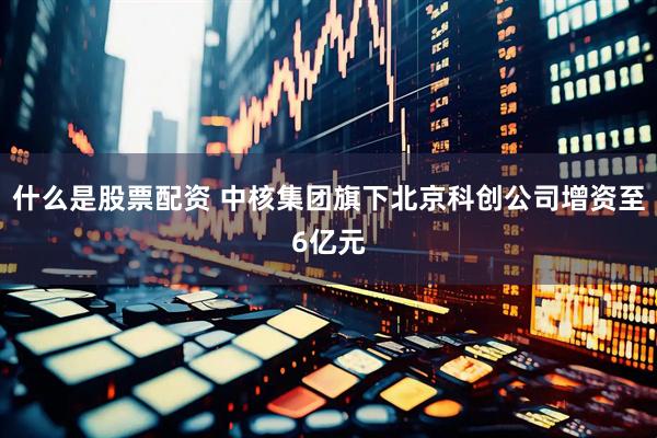 什么是股票配资 中核集团旗下北京科创公司增资至6亿元
