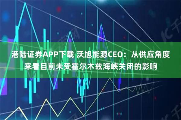 港陆证券APP下载 沃旭能源CEO：从供应角度来看目前未受霍尔木兹海峡关闭的影响