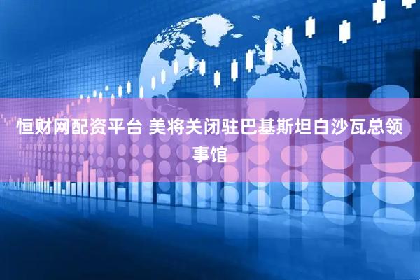 恒财网配资平台 美将关闭驻巴基斯坦白沙瓦总领事馆