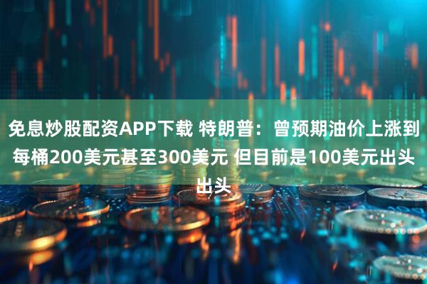 免息炒股配资APP下载 特朗普：曾预期油价上涨到每桶200美元甚至300美元 但目前是100美元出头